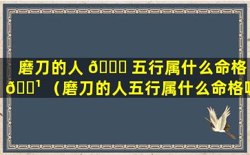 磨刀的人 🐎 五行属什么命格 🌹 （磨刀的人五行属什么命格呢）